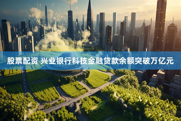 股票配资 兴业银行科技金融贷款余额突破万亿元