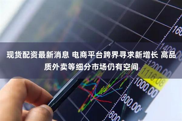 现货配资最新消息 电商平台跨界寻求新增长 高品质外卖等细分市场仍有空间