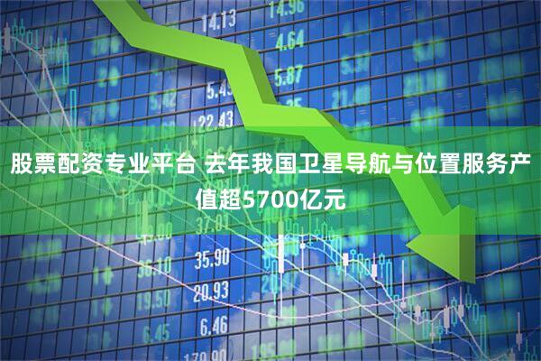 股票配资专业平台 去年我国卫星导航与位置服务产值超5700亿元