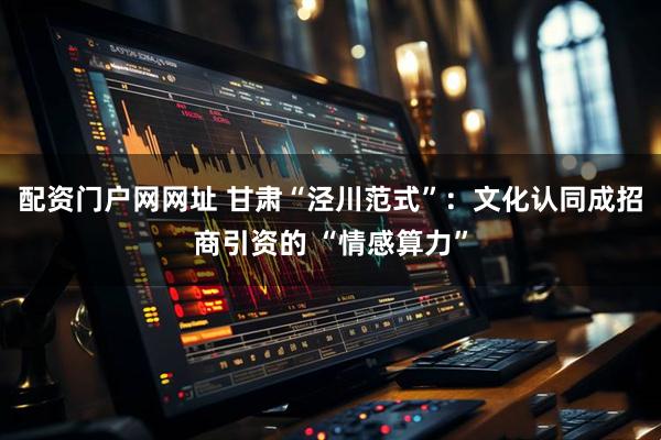 配资门户网网址 甘肃“泾川范式”：文化认同成招商引资的 “情感算力”