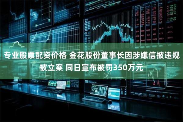 专业股票配资价格 金花股份董事长因涉嫌信披违规被立案 同日宣布被罚350万元