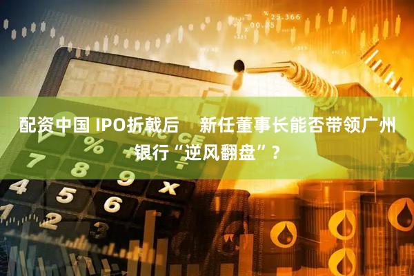 配资中国 IPO折戟后    新任董事长能否带领广州银行“逆风翻盘”？