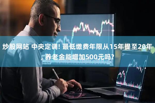 炒股网站 中央定调! 最低缴费年限从15年提至20年, 养老金能增加500元吗?
