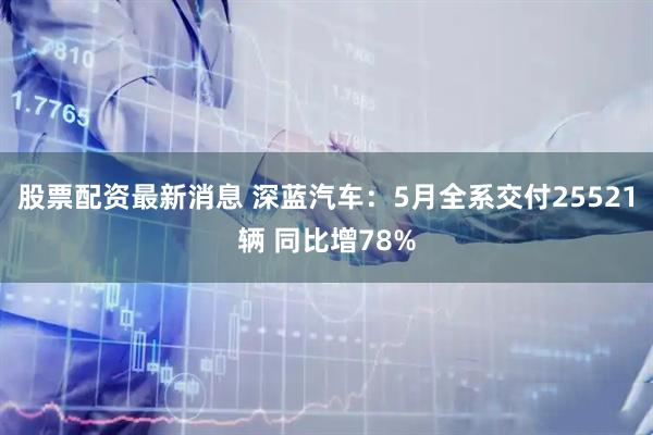股票配资最新消息 深蓝汽车：5月全系交付25521辆 同比增78%