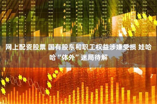 网上配资股票 国有股东和职工权益涉嫌受损 娃哈哈“体外”迷局待解