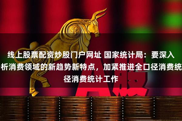 线上股票配资炒股门户网址 国家统计局：要深入研究分析消费领域的新趋势新特点，加紧推进全口径消费统计工作