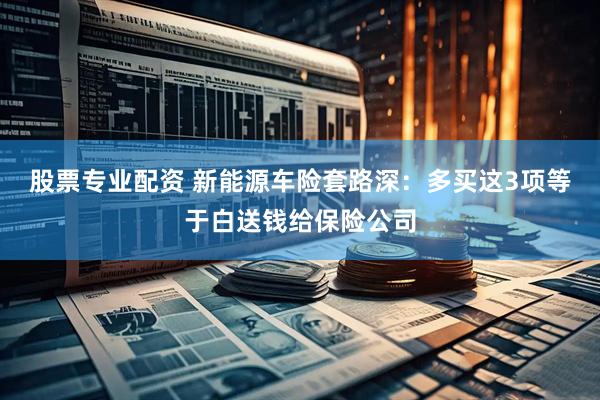 股票专业配资 新能源车险套路深：多买这3项等于白送钱给保险公司