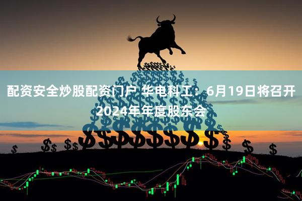 配资安全炒股配资门户 华电科工：6月19日将召开2024年年度股东会