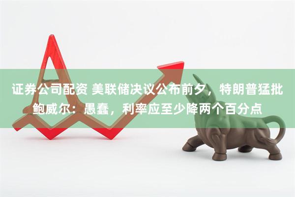 证券公司配资 美联储决议公布前夕，特朗普猛批鲍威尔：愚蠢，利率应至少降两个百分点