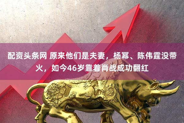 配资头条网 原来他们是夫妻，杨幂、陈伟霆没带火，如今46岁靠着肖战成功翻红