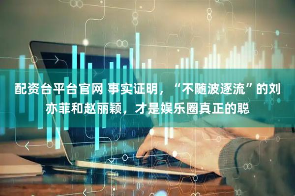 配资台平台官网 事实证明，“不随波逐流”的刘亦菲和赵丽颖，才是娱乐圈真正的聪