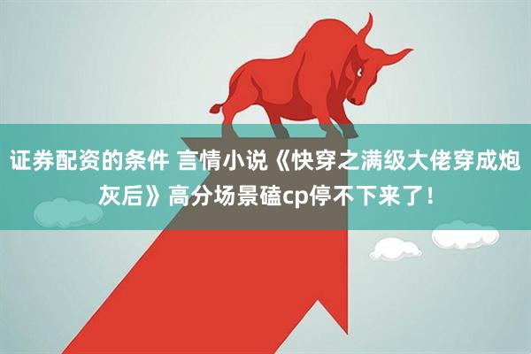 证券配资的条件 言情小说《快穿之满级大佬穿成炮灰后》高分场景磕cp停不下来了！