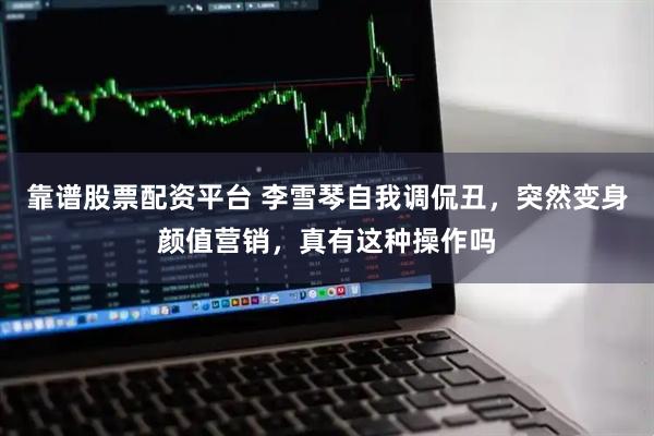 靠谱股票配资平台 李雪琴自我调侃丑，突然变身颜值营销，真有这种操作吗