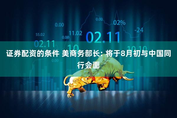 证券配资的条件 美商务部长: 将于8月初与中国同行会面