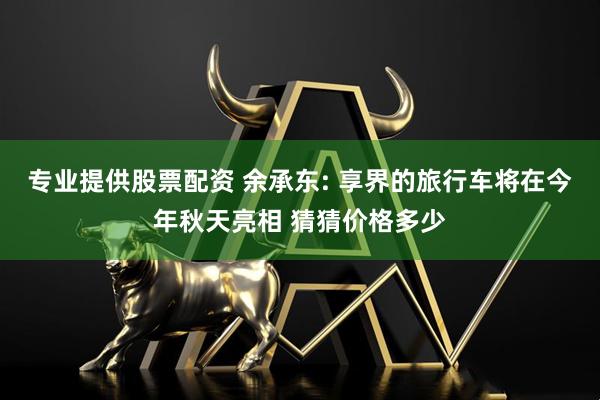 专业提供股票配资 余承东: 享界的旅行车将在今年秋天亮相 猜猜价格多少
