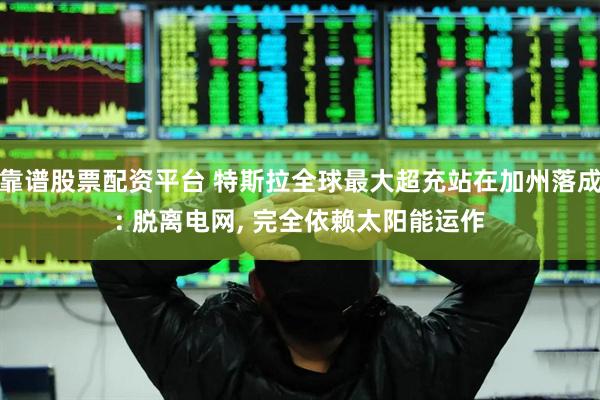 靠谱股票配资平台 特斯拉全球最大超充站在加州落成: 脱离电网, 完全依赖太阳能运作