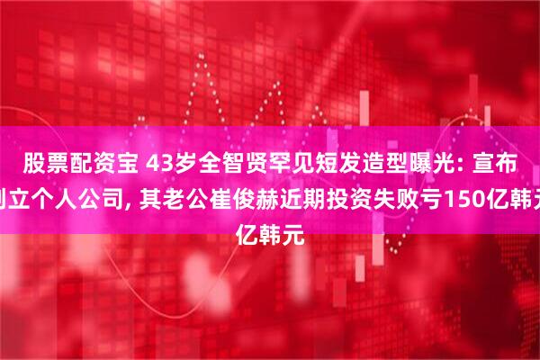 股票配资宝 43岁全智贤罕见短发造型曝光: 宣布创立个人公司, 其老公崔俊赫近期投资失败亏150亿韩元