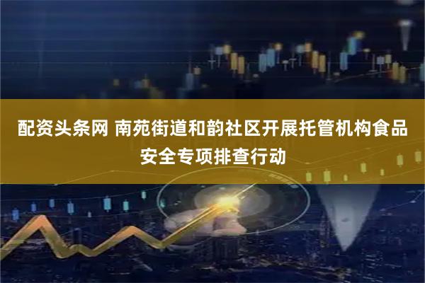 配资头条网 南苑街道和韵社区开展托管机构食品安全专项排查行动