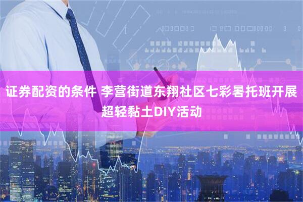 证券配资的条件 李营街道东翔社区七彩暑托班开展超轻黏土DIY活动