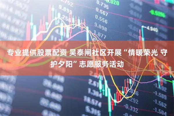 专业提供股票配资 吴泰闸社区开展“情暖荣光 守护夕阳”志愿服务活动