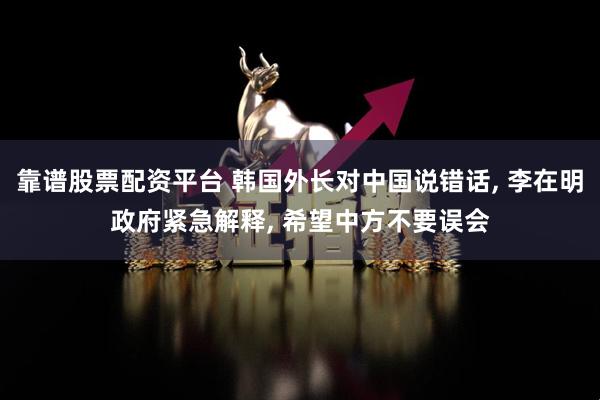 靠谱股票配资平台 韩国外长对中国说错话, 李在明政府紧急解释, 希望中方不要误会