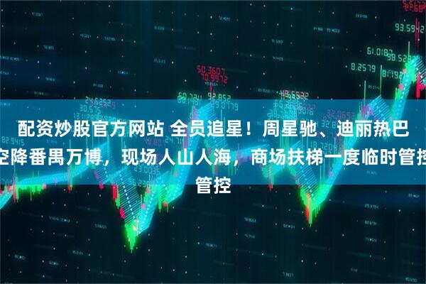 配资炒股官方网站 全员追星！周星驰、迪丽热巴空降番禺万博，现场人山人海，商场扶梯一度临时管控