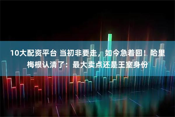 10大配资平台 当初非要走，如今急着回！哈里梅根认清了：最大卖点还是王室身份