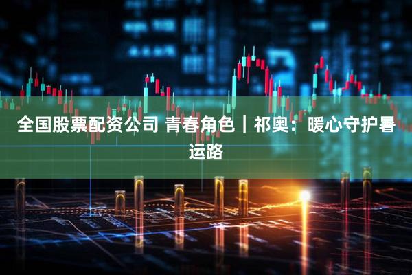全国股票配资公司 青春角色｜祁奥：暖心守护暑运路